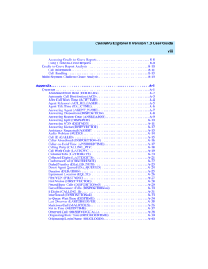 Page 8   CentreVu Explorer II Version 1.0 User Guide
viii
Accessing Cradle-to-Grave Reports . . . . . . . . . . . . . . . . . . . . . . . . . . . . . . . 8-8
Using Cradle-to-Grave Reports  . . . . . . . . . . . . . . . . . . . . . . . . . . . . . . . . . . 8-9
Cradle-to-Grave Report Analysis  . . . . . . . . . . . . . . . . . . . . . . . . . . . . . . . . . . . 8-10
Call Information . . . . . . . . . . . . . . . . . . . . . . . . . . . . . . . . . . . . . . . . . . . . .  8-11
Call Handling . . . . . . . . . ....