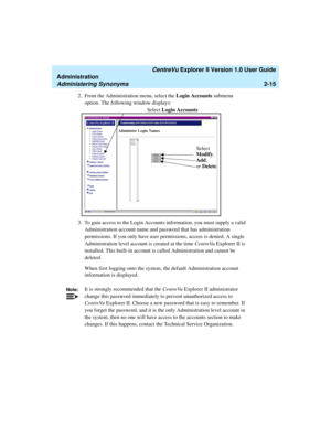 Page 71   CentreVu Explorer II Version 1.0 User Guide
Administration
Administering Synonyms2-15
2. From the Administration menu, select the Login Accounts submenu 
option. The following window displays:
3. To gain access to the Login Accounts information, you must supply a valid 
Administration account name and password that has administration 
permissions. If you only have user permissions, access is denied. A single 
Administration level account is created at the time CentreVu Explorer II is 
installed. This...