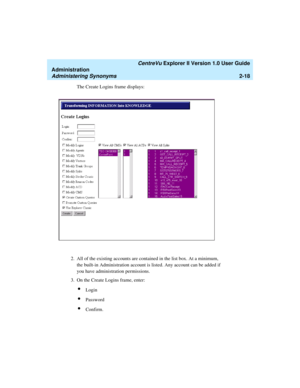 Page 74   CentreVu Explorer II Version 1.0 User Guide
Administration
Administering Synonyms2-18
The Create Logins frame displays:
2. All of the existing accounts are contained in the list box. At a minimum, 
the built-in Administration account is listed. Any account can be added if 
you have administration permissions.
3. On the Create Logins frame, enter:
lLogin
lPassword
lConfirm. 