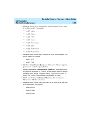 Page 75   CentreVu Explorer II Version 1.0 User Guide
Administration
Administering Synonyms2-19
4. Check the box(es) for the synonyms you want the owner of the new login 
to be able to modify. For example:
lModify Logins
lModify Agents
lModify VDNs
lModify Vectors
lModify Trunk Groups
lModify Splits
lModify Stroke Counts
lModify Reason Codes.
5. Check the box(es) for the names you want the owner of the new login to be 
able to modify. For example:
lModify ACD
lModify CMS.
6. Check the Create Custom Queries box,...