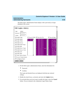 Page 78   CentreVu Explorer II Version 1.0 User Guide
Administration
Administering Synonyms2-22
The Edit Logins: administration frame displays with a previously set login 
defaulted to the screen:
3. On the Edit Logins: administration frame, enter the information for:
lPassword
lConfirm.
The Login and checked boxes are displayed with their pre-selected 
settings.
4. Modify the check boxes, as desired, and select the Update button.
5. If you decide that you do not want to modify the login, select the Cancel...