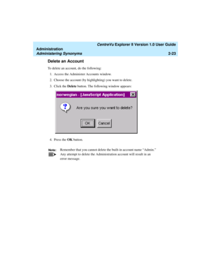 Page 79   CentreVu Explorer II Version 1.0 User Guide
Administration
Administering Synonyms2-23
Delete an Account2
To delete an account, do the following:
1. Access the Administer Accounts window.
2. Choose the account (by highlighting) you want to delete.
3. Click the Delete button. The following window appears:
4. Press the OK button.
Note:Remember that you cannot delete the built-in account name “Admin.” 
Any attempt to delete the Administration account will result in an 
error message. 