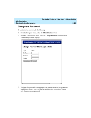 Page 80   CentreVu Explorer II Version 1.0 User Guide
Administration
Administering Synonyms2-24
Change the Password2
To administer the password, do the following:
1. From the Navigator frame, select the Administration option.
2. From the Administration menu, select the Change Password submenu option. 
The following window displays:
3. To change the password, you must supply the original password for this account 
in addition to the new password that has administration permissions.You can 
only change your own...