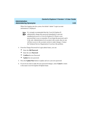 Page 81   CentreVu Explorer II Version 1.0 User Guide
Administration
Administering Synonyms2-25
When first logging onto the system, the default “admin” Login (account 
information) is displayed.
4. From the Change Password for Login admin frame, you can:
lEnter the Old Password
lEnter the new Password
lConfirm the new Password
lUpdate the new password.
5. Press the Update Pass button to update and save your new password.
6. If you do not want to make the new password changes, select Cancel to return 
to the...
