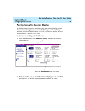 Page 86   CentreVu Explorer II Version 1.0 User Guide
Explorer Classic
Using Explorer Classic3-4
Administering Set Session Display3
Set Session Display is a feature that allows you to select a customized set of data 
elements for use during the current session. Each time you use Custom Query 
Builder to create a User defined Query, you create a new Session Display. The list of 
Session Displays is specific to each login. 
To administer Session Display, do the following:
1. Click on the Explorer Classic Set...