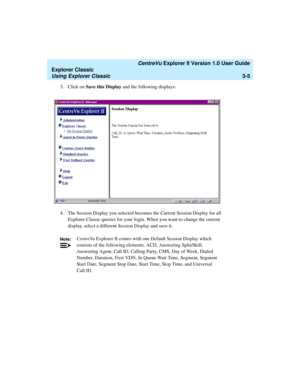 Page 87   CentreVu Explorer II Version 1.0 User Guide
Explorer Classic
Using Explorer Classic3-5
3. Click on Save this Display and the following displays:
4. The Session Display you selected becomes the Current Session Display for all 
Explorer Classic queries for your login. When you want to change the current 
display, select a different Session Display and save it.
Note:CentreVu Explorer II comes with one Default Session Display which 
consists of the following elements: ACD, Answering Split/Skill,...