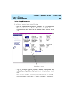 Page 88   CentreVu Explorer II Version 1.0 User Guide
Explorer Classic
Using Explorer Classic3-6
Selecting Elements3
In the Element Selection frame, do the following:
1. Check the appropriate query elements for your search. For a description of the 
Element Selection frame, see Chapter 1, “Introduction,” for details. For 
definitions of each query element, see the Appendix, “Query Elements,” in this 
guide.
2. When you are satisfied with your selections in the Query Elements frame, press 
the Build Query, Agent...