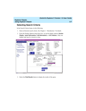 Page 89   CentreVu Explorer II Version 1.0 User Guide
Explorer Classic
Using Explorer Classic3-7
Selecting Search Criteria3
In the Search Criteria frame, do the following:
1.Select all desired search criteria. See Chapter 1, “Introduction,” for details. 
2. From the Display Options drop-down box, set up the display options (Session 
Display, Agent Information, Call Information, or All Columns). Only one 
display type may be viewed at a time. 
3. Select the Find Results button to display the results of the query.  