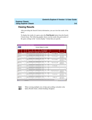 Page 90   CentreVu Explorer II Version 1.0 User Guide
Explorer Classic
Using Explorer Classic3-8
Viewing Results3
After providing the Search Criteria information, you can view the results of the 
query. 
To display the results of a query, press the Find Results button from the Search 
Criteria frame. The following graphic shows you the results (the grid results) of 
the query settings in the “session display” format that you specify.
Note:When viewing multiple rows of data and scrolling vertically in the 
Query...