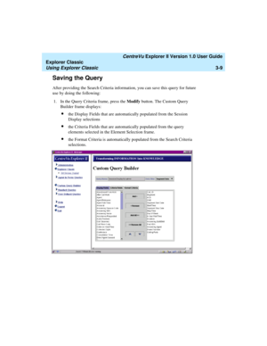 Page 91   CentreVu Explorer II Version 1.0 User Guide
Explorer Classic
Using Explorer Classic3-9
Saving the Query3
After providing the Search Criteria information, you can save this query for future 
use by doing the following:
1. In the Query Criteria frame, press the Modify button. The Custom Query 
Builder frame displays:
lthe Display Fields that are automatically populated from the Session 
Display selections 
lthe Criteria Fields that are automatically populated from the query 
elements selected in the...