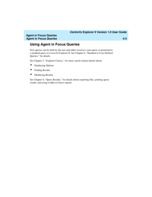 Page 95   CentreVu Explorer II Version 1.0 User Guide
Agent in Focus Queries
Agent in Focus Queries4-3
Using Agent in Focus Queries4
New queries can be built by the user and either saved as a user query or promoted to 
a standard query in CentreVu Explorer II. See Chapter 6, “Standard or User-Defined 
Queries,” for details.
See Chapter 3, “Explorer Classic,” for more search criteria details about:
lDisplaying Options
lFinding Results
lModifying Results.
See Chapter 8, “Query Results,” for details about...