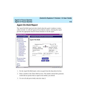 Page 97   CentreVu Explorer II Version 1.0 User Guide
Agent in Focus Queries
Agent in Focus Queries4-5
Agent On-Hold Report4
The Agent On-Hold report provides details about the agent’s tendency to place 
callers on hold. As with all Agent in Focus Queries reports, selecting this report 
provides the appropriate Search Criteria elements to run the report.
1. For the Agent On-Hold report, select an agent from the drop-down list box.
2. Enter a number in the Times Held text box. The number entered then generates...
