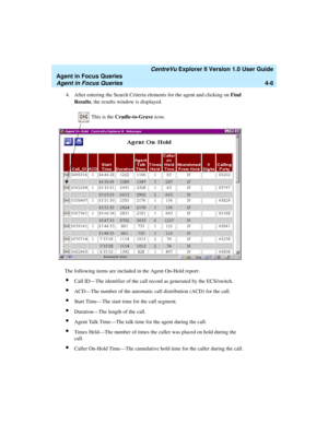 Page 98   CentreVu Explorer II Version 1.0 User Guide
Agent in Focus Queries
Agent in Focus Queries4-6
4. After entering the Search Criteria elements for the agent and clicking on Find 
Results, the results window is displayed.
The following items are included in the Agent On-Hold report:
lCall ID—The identifier of the call record as generated by the ECS/switch.
lACD—The number of the automatic call distribution (ACD) for the call.
lStart Time—The start time for the call segment.
lDuration—The length of the...