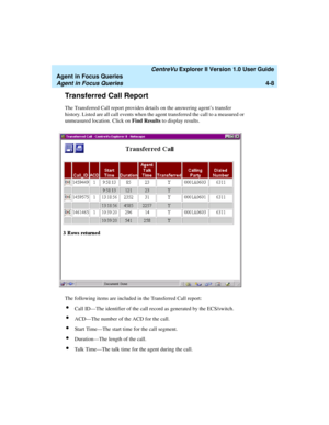 Page 100   CentreVu Explorer II Version 1.0 User Guide
Agent in Focus Queries
Agent in Focus Queries4-8
Transferred Call Report4
The Transferred Call report provides details on the answering agent’s transfer 
history. Listed are all call events when the agent transferred the call to a measured or 
unmeasured location. Click on Find Results to display results.
The following items are included in the Transferred Call report:
lCall ID—The identifier of the call record as generated by the ECS/switch.
lACD—The number...