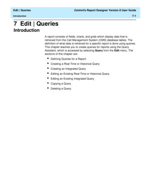 Page 103  Edit | Queries CentreVu Report Designer Version 8 User Guide
Introduction7-1
7  Edit | Queries
Introduction7
A report consists of fields, charts, and grids which display data that is 
retrieved from the Call Management System (CMS) database tables. The 
definition of what data is retrieved for a specific report is done using queries. 
This chapter teaches you to create queries for reports using the Query 
Assistant, which is accessed by selecting Query from the Edit menu. The 
sections of this chapter...