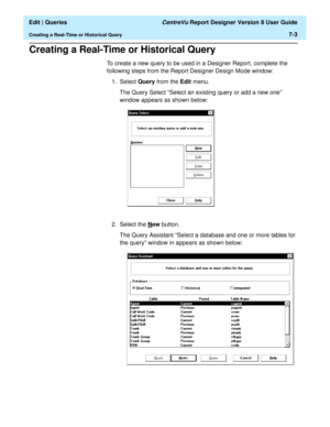 Page 105  Edit | Queries CentreVu Report Designer Version 8 User Guide
Creating a Real-Time or Historical Query7-3
Creating a Real-Time or Historical Query7
To create a new query to be used in a Designer Report, complete the 
following steps from the Report Designer Design Mode window:
1. Select Query from the Edit menu.
The Query Select “Select an existing query or add a new one” 
window appears as shown below:
2. Select the N
ew button.
The Query Assistant “Select a database and one or more tables for 
the...