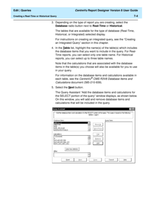 Page 106  Edit | Queries CentreVu Report Designer Version 8 User Guide
Creating a Real-Time or Historical Query7-4
3. Depending on the type of report you are creating, select the 
Database radio button next to Real-Time or Historical.
The tables that are available for the type of database (Real-Time, 
Historical, or Integrated) selected display.
For instructions on creating an integrated query, see the “Creating 
an Integrated Query” section in this chapter.
4. In the T
able list, highlight the name(s) of the...