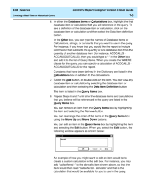 Page 107  Edit | Queries CentreVu Report Designer Version 8 User Guide
Creating a Real-Time or Historical Query7-5
6. In either the Database I
tems or Calculations box, highlight the first 
database item or calculation that you will reference in the query. To 
see a definition of the database item or calculation, click on the 
database item or calculation and then select the Data Item definition 
button.
In the O
ther box, you can type the names of Database Items or 
Calculations, strings, or constants that you...