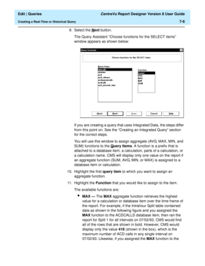 Page 108  Edit | Queries CentreVu Report Designer Version 8 User Guide
Creating a Real-Time or Historical Query7-6
9. Select the Next button.
The Query Assistant “Choose functions for the SELECT items” 
window appears as shown below:
If you are creating a query that uses Integrated Data, the steps differ 
from this point on. See the “Creating an Integrated Query” section 
for the correct steps.
You will use this window to assign aggregate (AVG, MAX, MIN, and 
SUM) functions to the Q
uery Items. A function is a...