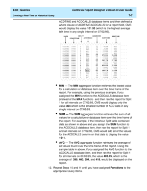 Page 109  Edit | Queries CentreVu Report Designer Version 8 User Guide
Creating a Real-Time or Historical Query7-7
ACDTIME and ACDCALLS database items and then defined a 
where clause of ACDTIME/ACDCALLS for a report field, CMS 
would display the value 101.53 (which is the highest average 
talk time in any single interval on 07/02/93).
lMIN — The MIN aggregate function retrieves the lowest value 
for a calculation or database item over the time frame of the 
report. For example, using the previous example, if...