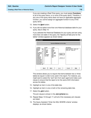 Page 110  Edit | Queries CentreVu Report Designer Version 8 User Guide
Creating a Real-Time or Historical Query7-8
If you are creating a Real-Time query, you must assign Functions 
to all of the query items, or to none of the query items. Therefore, if 
any one of the query items does not have an applicable aggregate 
function, you cannot assign an aggregate function to any of the 
query items.
13. Select the N
ext button.
14. If you did not select more than one Historical database table for your 
query, skip to...