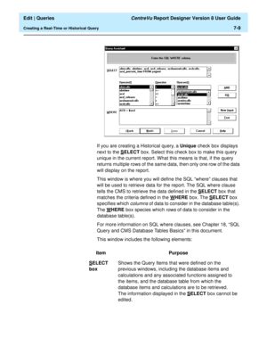 Page 111  Edit | Queries CentreVu Report Designer Version 8 User Guide
Creating a Real-Time or Historical Query7-9
If you are creating a Historical query, a Unique check box displays 
next to the S
ELECT box. Select this check box to make this query 
unique in the current report. What this means is that, if the query 
returns multiple rows of the same data, then only one row of the data 
will display on the report.
This window is where you will define the SQL “where” clauses that 
will be used to retrieve data...