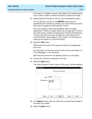 Page 113  Edit | Queries CentreVu Report Designer Version 8 User Guide
Creating a Real-Time or Historical Query7-11
If you place “or” between clauses, then either of the clauses can be 
true in order for CMS to retrieve the SELECT data from the table.
24. Repeat Steps 20 through 23 until you have completed the query.
You can add your own text in the W
HERE clause (such as 
parenthesis and numbers) by placing your cursor where you would 
like the text to appear and then typing in the text.
If you are creating a...