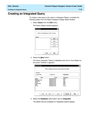 Page 114  Edit | Queries CentreVu Report Designer Version 8 User Guide
Creating an Integrated Query7-12
Creating an Integrated Query7
To create a new query to be used in a Designer Report, complete the 
following steps from the Report Designer Design Mode window:
1. Select Query from the Edit menu.
The Query Select window appears:
2. Select the N
ew button.
The Query Assistant “Select a database and one or more tables for 
the query” window in appears:
3. Select the Database radio button next to Integrated.
The...