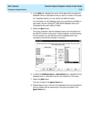 Page 115  Edit | Queries CentreVu Report Designer Version 8 User Guide
Creating an Integrated Query7-13
4. In the T
able list, highlight the name of the table which includes the 
database items or calculations that you want to include in the query.
For integrated reports, you can select one table per query.
For information on the database items and calculations available in 
each table, see the 
CentreVu® CMS R3V8 Database Items and 
Calculations 
document (585-210-939).
5. Select the N
ext button.
The Query...