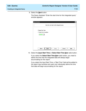 Page 116  Edit | Queries CentreVu Report Designer Version 8 User Guide
Creating an Integrated Query7-14
9. Select the Next button.
The Query Assistant “Enter the start time for this integrated query” 
window appears:
10. Select the I
nput Start Time or Select Start Time Now radio button. 
If you select the Select Start Time N
ow radio button, you need to 
define the time that the integrated data will always begin 
accumulating for this report.
If you select the Input Start Time, a “Start Time” field will be...