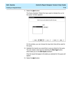 Page 117  Edit | Queries CentreVu Report Designer Version 8 User Guide
Creating an Integrated Query7-15
11. Select the N
ext button.
The Query Assistant “Select the input used to indicate the xxx for 
this query” window appears:
On this window, you can choose the input item that will be used for 
the query.
12. Highlight the input(s) you would like to use as criteria for the query. 
You can create a new input by selecting the New Inp
ut button, 
which takes you to the Edit Inputs assistant.
Only the inputs that...