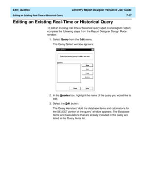 Page 119  Edit | Queries CentreVu Report Designer Version 8 User Guide
Editing an Existing Real-Time or Historical Query7-17
Editing an Existing Real-Time or Historical Query7
To edit an existing real-time or historical query used in a Designer Report, 
complete the following steps from the Report Designer Design Mode 
window:
1. Select Query from the Edit menu.
The Query Select window appears:
2. In the Q
ueries box, highlight the name of the query you would like to 
edit.
3. Select the E
dit button.
The Query...