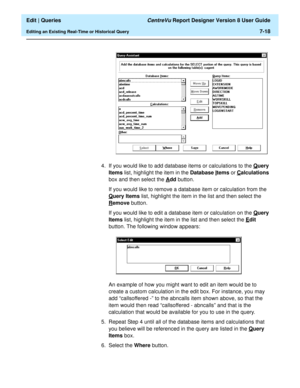 Page 120  Edit | Queries CentreVu Report Designer Version 8 User Guide
Editing an Existing Real-Time or Historical Query7-18
4. If you would like to add database items or calculations to the Query 
Items list, highlight the item in the Database I
tems or Calculations 
box and then select the A
dd button.
If you would like to remove a database item or calculation from the 
Q
uery Items list, highlight the item in the list and then select the 
R
emove button.
If you would like to edit a database item or...