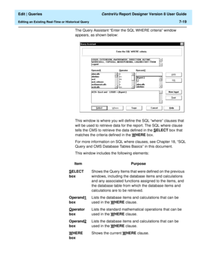 Page 121  Edit | Queries CentreVu Report Designer Version 8 User Guide
Editing an Existing Real-Time or Historical Query7-19
The Query Assistant “Enter the SQL WHERE criteria” window 
appears, as shown below:
This window is where you will define the SQL “where” clauses that 
will be used to retrieve data for the report. The SQL where clause 
tells the CMS to retrieve the data defined in the S
ELECT box that 
matches the criteria defined in the W
HERE box.
For more information on SQL where clauses, see Chapter...