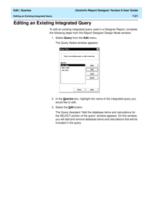 Page 123  Edit | Queries CentreVu Report Designer Version 8 User Guide
Editing an Existing Integrated Query7-21
Editing an Existing Integrated Query7
To edit an existing integrated query used in a Designer Report, complete 
the following steps from the Report Designer Design Mode window:
1. Select Query from the Edit menu.
The Query Select window appears:
2. In the Q
ueries box, highlight the name of the integrated query you 
would like to edit.
3. Select the E
dit button.
The Query Assistant “Add the database...