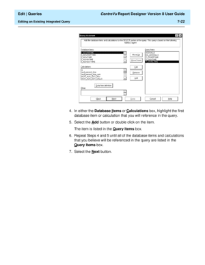 Page 124  Edit | Queries CentreVu Report Designer Version 8 User Guide
Editing an Existing Integrated Query7-22
4. In either the Database Items or Calculations box, highlight the first 
database item or calculation that you will reference in the query.
5. Select the A
dd button or double click on the item.
The item is listed in the Q
uery Items box.
6. Repeat Steps 4 and 5 until all of the database items and calculations 
that you believe will be referenced in the query are listed in the 
Q
uery Items box.
7....