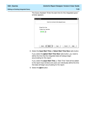 Page 125  Edit | Queries CentreVu Report Designer Version 8 User Guide
Editing an Existing Integrated Query7-23
The Query Assistant “Enter the start time for this integrated query” 
window appears:
8. Select the Input Start Time or Select Start Time Now radio button. 
If you select the S
elect Start Time Now radio button, you need to 
define the time that the integrated data will always begin 
accumulating for this report.
If you select the I
nput Start Time, a “Start Time” field will be added 
to the report...