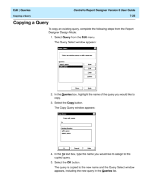 Page 127  Edit | Queries CentreVu Report Designer Version 8 User Guide
Copying a Query7-25
Copying a Query7
To copy an existing query, complete the following steps from the Report 
Designer Design Mode:
1. Select Query from the Edit menu.
The Query Select window appears:
2. In the Q
ueries box, highlight the name of the query you would like to 
copy.
3. Select the Copy
 button.
The Copy Query window appears:
4. In the T
o text box, type the name you would like to assign to the 
copied query.
5. Select the OK...
