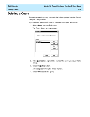 Page 128  Edit | Queries CentreVu Report Designer Version 8 User Guide
Deleting a Query7-26
Deleting a Query7
To delete an existing query, complete the following steps from the Report 
Designer Design Mode:
If you delete a query that is used in the report, the report will not run.
1. Select Query from the Edit menu.
The Query Select window appears:
2. In the Q
ueries box, highlight the name of the query you would like to 
delete.
3. Select the D
elete button.
A message confirming the delete displays.
4. Select...