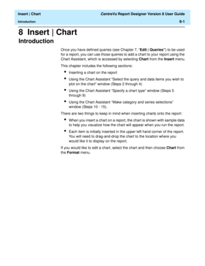 Page 129  Insert | Chart CentreVu Report Designer Version 8 User Guide
Introduction8-1
8  Insert | Chart
Introduction8
Once you have defined queries (see Chapter 7, “Edit | Queries”) to be used 
for a report, you can use those queries to add a chart to your report using the 
Chart Assistant, which is accessed by selecting Chart from the Insert menu.
This chapter includes the following sections:
lInserting a chart on the report
lUsing the Chart Assistant “Select the query and data items you wish to 
plot on the...