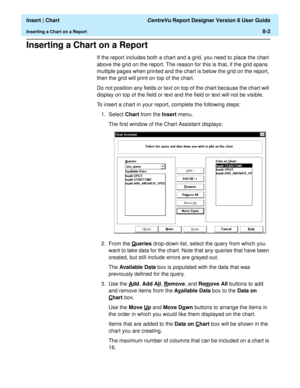 Page 130  Insert | Chart CentreVu Report Designer Version 8 User Guide
Inserting a Chart on a Report8-2
Inserting a Chart on a Report8
If the report includes both a chart and a grid, you need to place the chart 
above the grid on the report. The reason for this is that, if the grid spans 
multiple pages when printed and the chart is below the grid on the report, 
then the grid will print on top of the chart.
Do not position any fields or text on top of the chart because the chart will 
display on top of the...