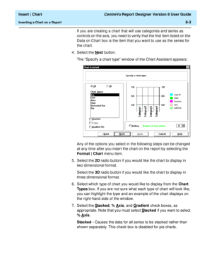 Page 131  Insert | Chart CentreVu Report Designer Version 8 User Guide
Inserting a Chart on a Report8-3
If you are creating a chart that will use categories and series as 
controls on the axis, you need to verify that the first item listed on the 
Data on Chart box is the item that you want to use as the series for 
the chart.
4. Select the N
ext button.
The “Specify a chart type” window of the Chart Assistant appears:
Any of the options you select in the following steps can be changed 
at any time after you...
