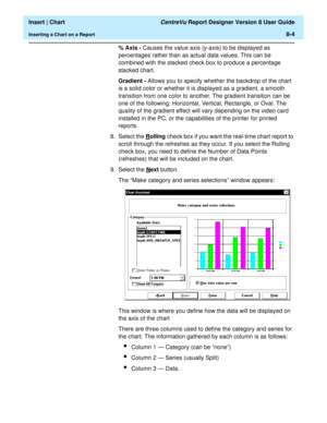 Page 132  Insert | Chart CentreVu Report Designer Version 8 User Guide
Inserting a Chart on a Report8-4
% Axis - 
Causes the value axis (y-axis) to be displayed as 
percentages rather than as actual data values. This can be 
combined with the stacked check box to produce a percentage 
stacked chart.
Gradient - Allows you to specify whether the backdrop of the chart 
is a solid color or whether it is displayed as a gradient, a smooth 
transition from one color to another. The gradient transition can be 
one of...