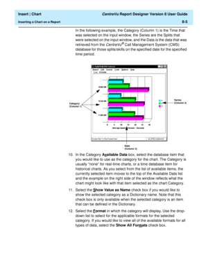 Page 133  Insert | Chart CentreVu Report Designer Version 8 User Guide
Inserting a Chart on a Report8-5
In the following example, the Category (Column 1) is the Time that 
was selected on the input window, the Series are the Splits that 
were selected on the input window, and the Data is the data that was 
retrieved from the 
CentreVu® Call Management System (CMS) 
database for those splits/skills on the specified date for the specified 
time period. 
10. In the Category Av
ailable Data box, select the database...