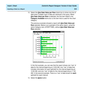 Page 134  Insert | Chart CentreVu Report Designer Version 8 User Guide
Inserting a Chart on a Report8-6
13. Select the One Data Value per Row check box to show one line of 
data when multiple rows of data are retrieved in the query. When 
O
ne Data Value per Row is selected, the first item listed in the 
Category Available Items box is the item that is used for the chart 
category.
The previous example showed a report with O
ne Data Value per 
Row selected. Below is an example of the same report, using the 
same...