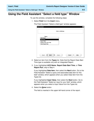 Page 136  Insert | Field CentreVu Report Designer Version 8 User Guide
Using the Field Assistant “Select a field type” Window9-2
Using the Field Assistant “Select a field type” Window9
To use this window, complete the following steps:
1. Select Field from the Insert menu.
The Field Assistant “Select a field type” window appears:
2. Select an item from the Types list. Note that the Report Data Start 
Time type is available only with an Integrated Report.
3. If you highlighted ACD Name, Report Data Start Time, or...