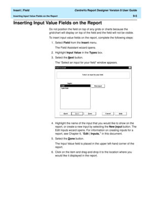 Page 139  Insert | Field CentreVu Report Designer Version 8 User Guide
Inserting Input Value Fields on the Report9-5
Inserting Input Value Fields on the Report9
Do not position the field on top of any grids or charts because the 
grid/chart will display on top of the field and the field will not be visible.
To insert input value fields on the report, complete the following steps:
1. Select Field from the Insert menu.
The Field Assistant wizard opens.
2. Highlight Input Value in the Types box.
3. Select the N
ext...
