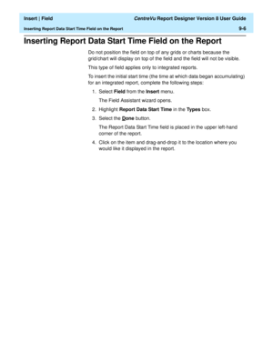 Page 140  Insert | Field CentreVu Report Designer Version 8 User Guide
Inserting Report Data Start Time Field on the Report9-6
Inserting Report Data Start Time Field on the Report9
Do not position the field on top of any grids or charts because the 
grid/chart will display on top of the field and the field will not be visible.
This type of field applies only to integrated reports.
To insert the initial start time (the time at which data began accumulating) 
for an integrated report, complete the following...