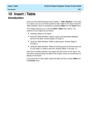 Page 143  Insert | Table CentreVu Report Designer Version 8 User Guide
Introduction10-1
10  Insert | Table
Introduction10
Once you have defined queries (see Chapter 7, “Edit | Queries”) to be used 
for a report, you can use those queries to add a table to the report using the 
Table Assistant, which is accessed by selecting Table from the Insert menu.
This chapter teaches you to use the Insert | Table menu option. The 
sections of the chapter are as follows:
lInserting a table on the report
lUsing the Table...