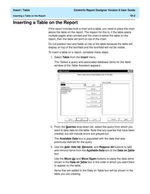 Page 144  Insert | Table CentreVu Report Designer Version 8 User Guide
Inserting a Table on the Report10-2
Inserting a Table on the Report10
If the report includes both a chart and a table, you need to place the chart 
above the table on the report. The reason for this is, if the table spans 
multiple pages when printed and the chart is below the table on the 
report, then the table will print on top of the chart.
Do not position text and fields on top of the table because the table will 
display on top of the...